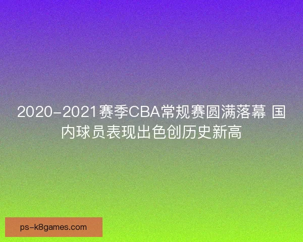 2020-2021赛季CBA常规赛圆满落幕 国内球员表现出色创历史新高