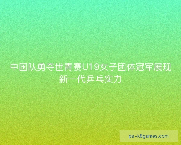 中国队勇夺世青赛U19女子团体冠军展现新一代乒乓实力