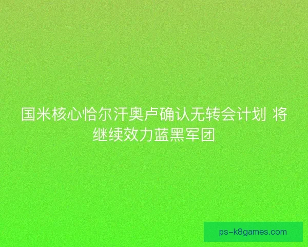国米核心恰尔汗奥卢确认无转会计划 将继续效力蓝黑军团