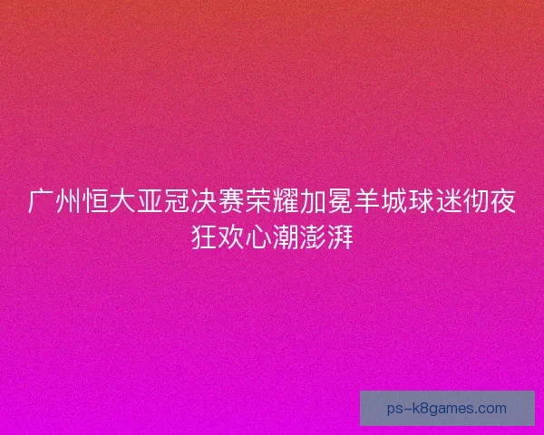 广州恒大亚冠决赛荣耀加冕羊城球迷彻夜狂欢心潮澎湃