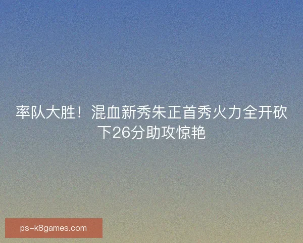 率队大胜！混血新秀朱正首秀火力全开砍下26分助攻惊艳