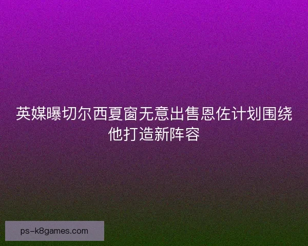 英媒曝切尔西夏窗无意出售恩佐计划围绕他打造新阵容