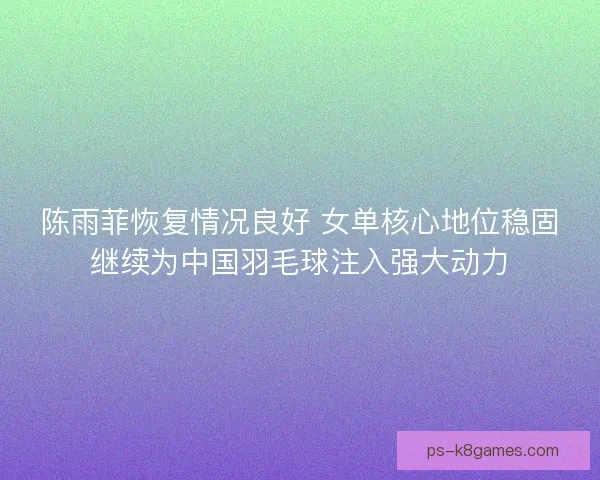 陈雨菲恢复情况良好 女单核心地位稳固继续为中国羽毛球注入强大动力