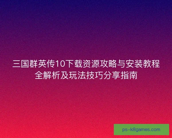 三国群英传10下载资源攻略与安装教程全解析及玩法技巧分享指南