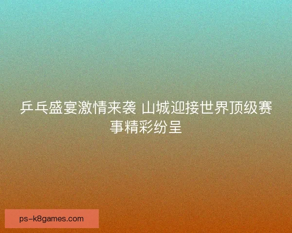 乒乓盛宴激情来袭 山城迎接世界顶级赛事精彩纷呈