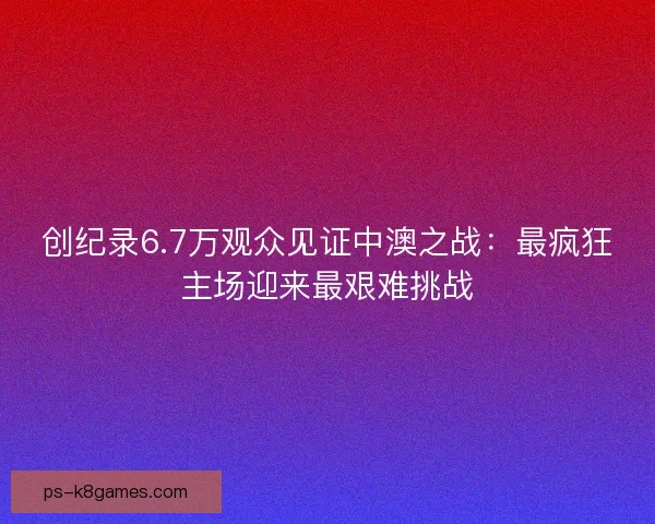 创纪录6.7万观众见证中澳之战：最疯狂主场迎来最艰难挑战