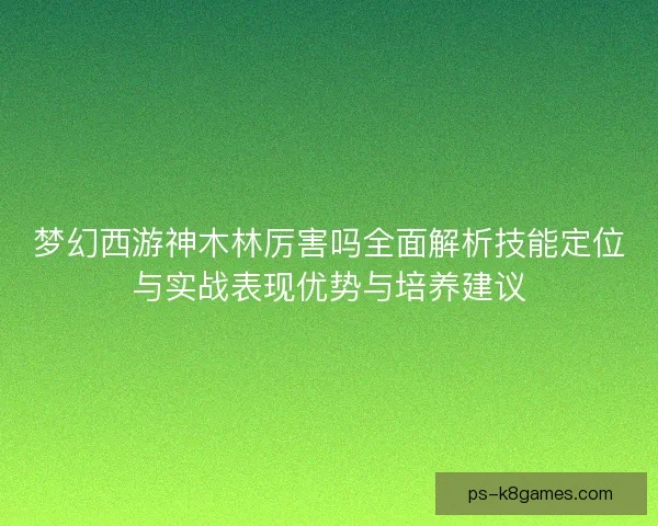 梦幻西游神木林厉害吗全面解析技能定位与实战表现优势与培养建议