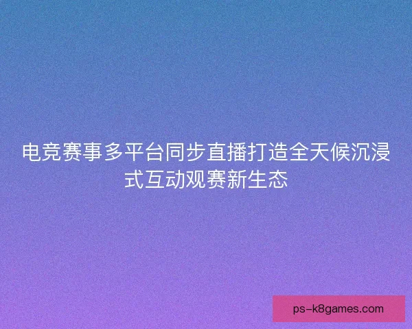 电竞赛事多平台同步直播打造全天候沉浸式互动观赛新生态