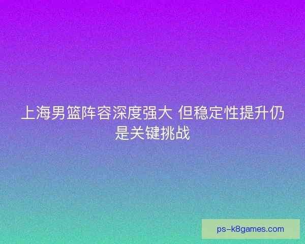 上海男篮阵容深度强大 但稳定性提升仍是关键挑战