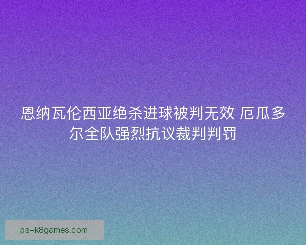 恩纳瓦伦西亚绝杀进球被判无效 厄瓜多尔全队强烈抗议裁判判罚 恩纳瓦伦西亚绝杀进球被判无效 厄瓜多尔全队强烈抗议裁判判罚