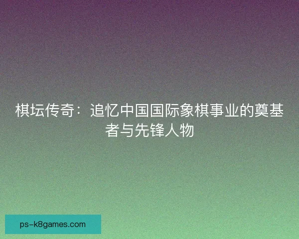 棋坛传奇：追忆中国国际象棋事业的奠基者与先锋人物