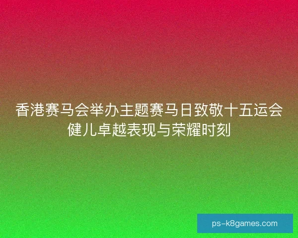 香港赛马会举办主题赛马日致敬十五运会健儿卓越表现与荣耀时刻 香港赛马会举办主题赛马日致敬十五运会健儿卓越表现与荣耀时刻