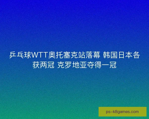 乒乓球WTT奥托塞克站落幕 韩国日本各获两冠 克罗地亚夺得一冠 乒乓球WTT奥托塞克站落幕 韩国日本各获两冠 克罗地亚夺得一冠