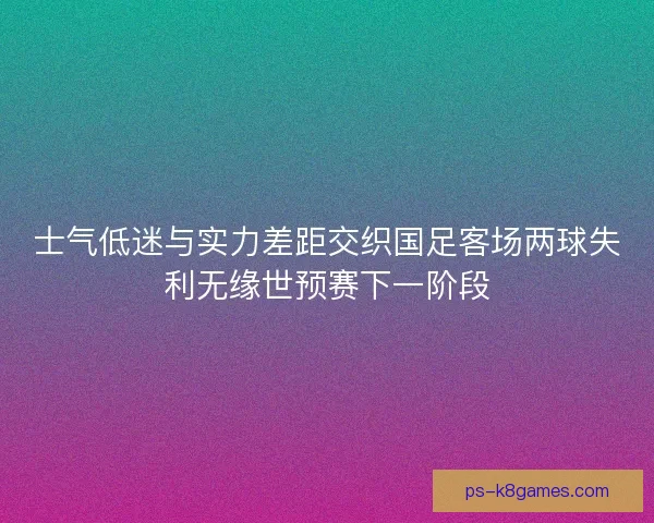 士气低迷与实力差距交织国足客场两球失利无缘世预赛下一阶段