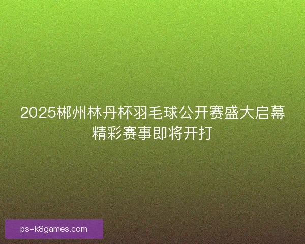 2025郴州林丹杯羽毛球公开赛盛大启幕精彩赛事即将开打 2025郴州林丹杯羽毛球公开赛盛大启幕精彩赛事即将开打