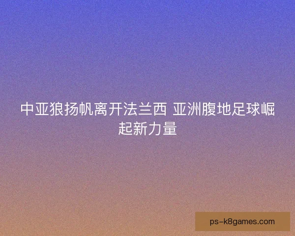 中亚狼扬帆离开法兰西 亚洲腹地足球崛起新力量 中亚狼扬帆离开法兰西 亚洲腹地足球崛起新力量