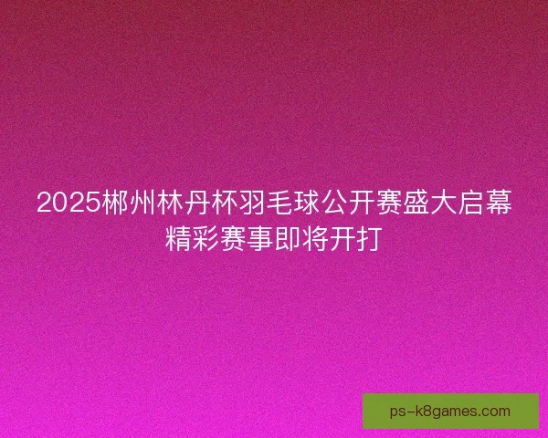 2025郴州林丹杯羽毛球公开赛盛大启幕精彩赛事即将开打