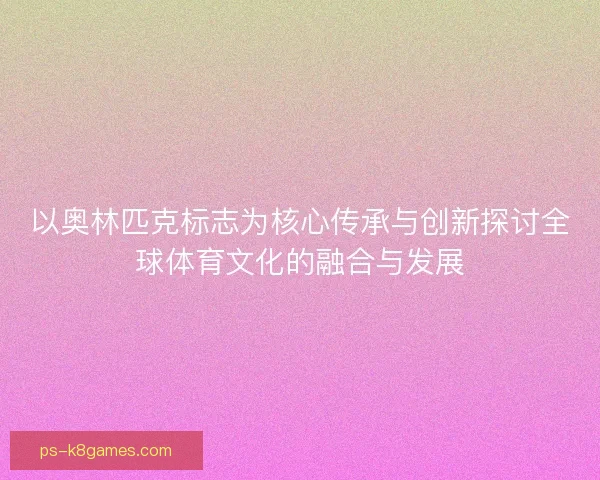 以奥林匹克标志为核心传承与创新探讨全球体育文化的融合与发展