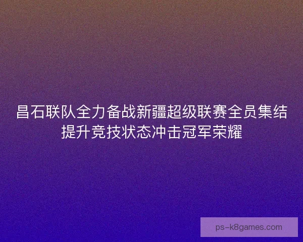 昌石联队全力备战新疆超级联赛全员集结提升竞技状态冲击冠军荣耀