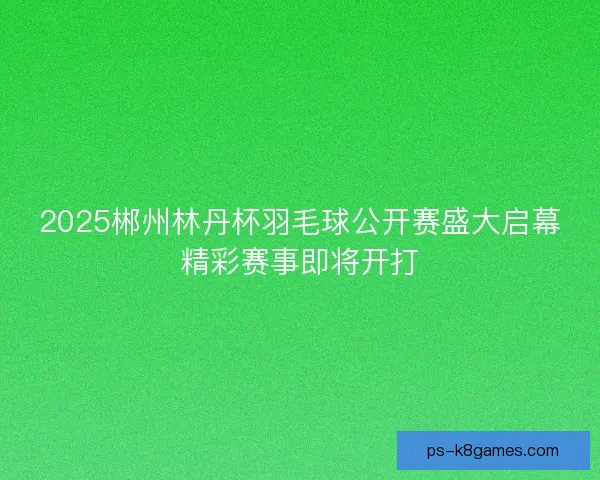 2025郴州林丹杯羽毛球公开赛盛大启幕精彩赛事即将开打