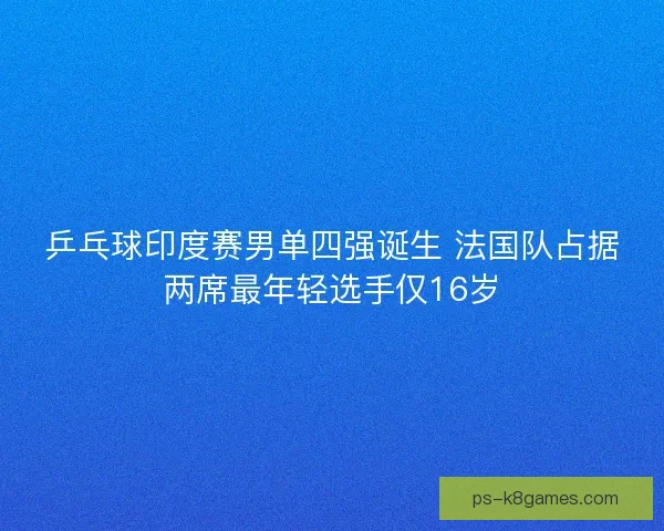 乒乓球印度赛男单四强诞生 法国队占据两席最年轻选手仅16岁
