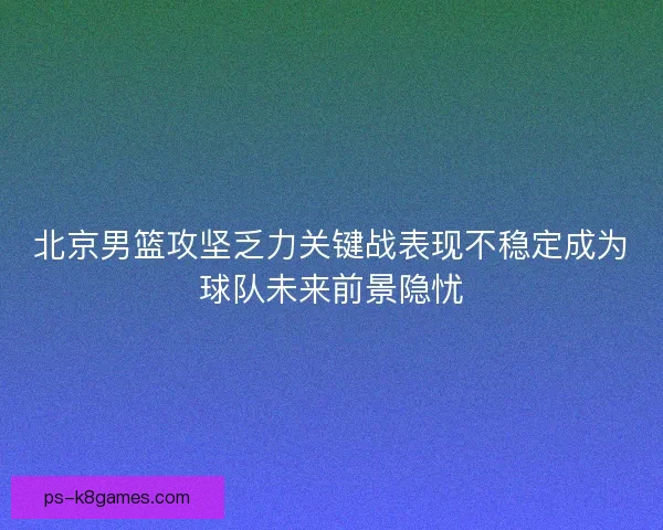 北京男篮攻坚乏力关键战表现不稳定成为球队未来前景隐忧